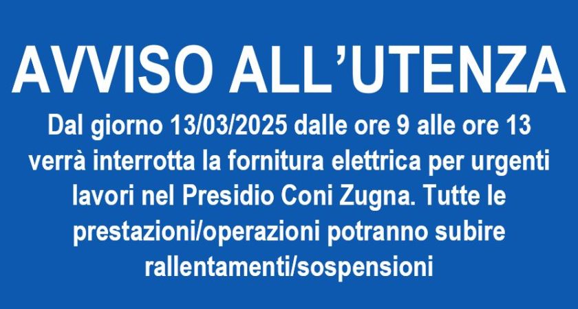 AVVISO ALL’UTENZA – Dal giorno 13/03/2025 dalle ore 9 alle ore 13 verrà interrotta la fornitura elettrica nel Presidio Coni Zunga per urgenti lavori. Tutte le prestazioni/operazioni potranno subire rallentamenti/sospensioni
