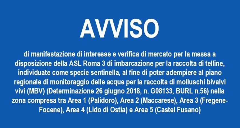 Avviso di manifestazione di interesse e verifica di mercato per la messa a disposizione della ASL Roma 3 di imbarcazione per la raccolta di telline, individuate come specie sentinella, al fine di poter adempiere al piano regionale di monitoraggio delle acque per la raccolta di molluschi bivalvi vivi (MBV) (Determinazione 26 giugno 2018, n. G08133, BURL n.56) nella zona compresa tra Area 1 (Palidoro), Area 2 (Maccarese), Area 3 (Fregene-Focene), Area 4 (Lido di Ostia) e Area 5 (Castel Fusano)