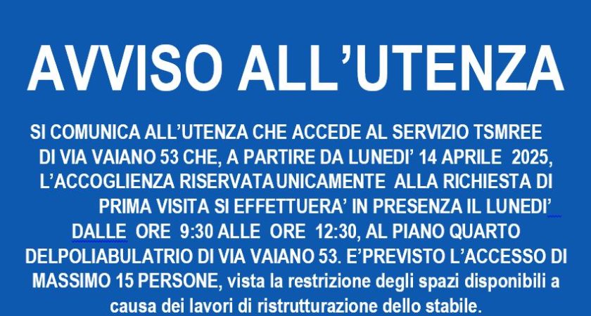 AVVISO ALL’UTENZA – DEL TSMREE Via Vaiano MUNICIPIO 11 – SI COMUNICA ALL’UTENZA CHE ACCEDE AL SERVIZIO TSMREE	 DI VIA VAIANO 53 CHE, A PARTIRE DA LUNEDI’ 14 APRILE	2025, L’ACCOGLIENZA RISERVATA	UNICAMENTE	ALLA RICHIESTA DI 	PRIMA VISITA SI EFFETTUERA’ IN PRESENZA IL LUNEDI’  DALLE  ORE  9:30 ALLE  ORE  12:30, AL PIANO QUARTO DELPOLIABULATRIO DI VIA VAIANO 53. E’PREVISTO L’ACCESSO DI MASSIMO 15 PERSONE, vista la restrizione degli spazi disponibili a causa dei lavori di ristrutturazione dello stabile.