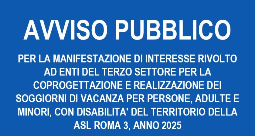AVVISO PUBBLICO PER LA MANIFESTAZIONE DI INTERESSE RIVOLTO AD ENTI DEL TERZO SETTORE PER LA COPROGETTAZIONE E REALIZZAZIONE DEI SOGGIORNI DI VACANZA PER PERSONE, ADULTE E MINORI, CON DISABILITA’ DEL TERRITORIO DELLA ASL ROMA 3, ANNO 2025